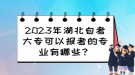 2023年湖北自考大?？梢詧?bào)考的專業(yè)有哪些？