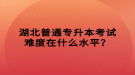 湖北普通專升本考試難度在什么水平？