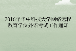 2016年華中科技大學(xué)網(wǎng)絡(luò)遠(yuǎn)程教育學(xué)位外語(yǔ)考試工作通知