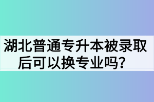 湖北普通專升本被錄取后可以換專業(yè)嗎？