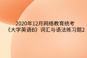 2020年12月網(wǎng)絡(luò)教育統(tǒng)考《大學(xué)英語B》詞匯與語法練習(xí)題2