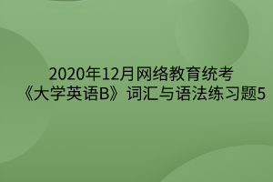 2020年12月網(wǎng)絡(luò)教育統(tǒng)考《大學英語B》詞匯與語法練習題5