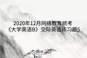 2020年12月網(wǎng)絡(luò)教育統(tǒng)考《大學(xué)英語(yǔ)B》交際英語(yǔ)練習(xí)題5