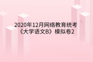 2020年12月網(wǎng)絡(luò)教育統(tǒng)考《大學(xué)語(yǔ)文B》模擬卷2