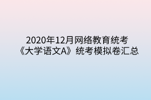 2020年12月網(wǎng)絡教育統(tǒng)考《大學語文A》統(tǒng)考模擬卷匯總