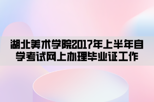 湖北美術(shù)學院2017年上半年自學考試網(wǎng)上辦理畢業(yè)證工作