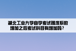 湖北工業(yè)大學自學考試難度系數(shù)增加之后考試科目有增加嗎？