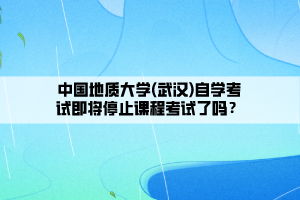 中國地質(zhì)大學(xué)(武漢)自學(xué)考試即將停止課程考試了嗎？