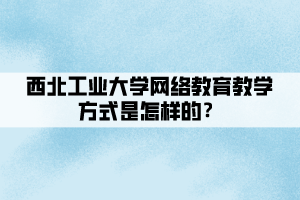 西北工業(yè)大學網(wǎng)絡(luò)教育教學方式是怎樣的？