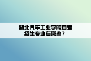 湖北汽車工業(yè)學院自考招生專業(yè)有哪些？