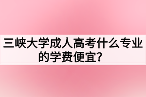 三峽大學(xué)成人高考什么專業(yè)的學(xué)費(fèi)便宜？