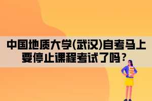 中國地質(zhì)大學(武漢)自考馬上要停止課程考試了嗎？