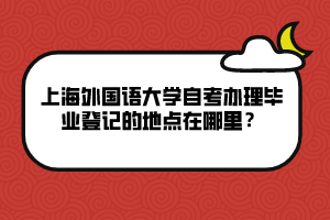 上海外國語大學(xué)自考辦理畢業(yè)登記的地點(diǎn)在哪里？