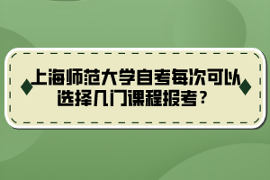 上海師范大學(xué)自考每次可以選擇幾門課程報考？