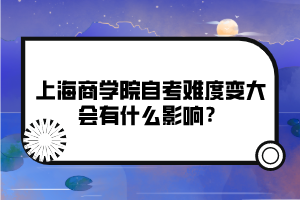 上海商學(xué)院自考難度變大會(huì)有什么影響？