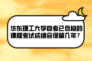 華東理工大學自考已合格的課程考試成績會保留幾年？