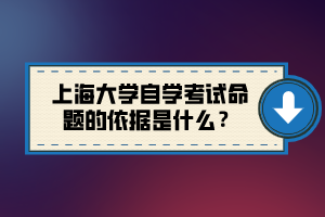 上海大學自學考試命題的依據(jù)是什么？