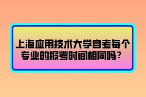 上海應用技術大學自考每個專業(yè)的報考時間相同嗎？