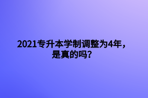 2021專升本學制調整為4年，是真的嗎？