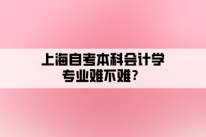 上海自考本科會(huì)計(jì)學(xué)專業(yè)難不難？