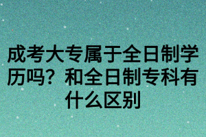 成考大專屬于全日制學(xué)歷嗎？和全日制專科有什么區(qū)別