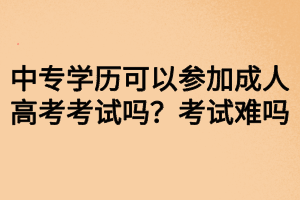 中專學歷可以參加成人高考考試嗎？考試難嗎