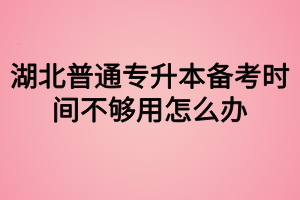 湖北普通專升本備考時(shí)間不夠用怎么辦