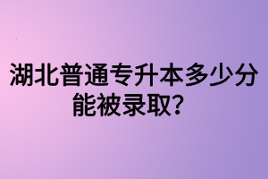 湖北普通專升本多少分能被錄取？四六級沒過可以參加專升本嗎