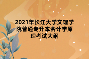 2021年長江大學(xué)文理學(xué)院普通專升本會計(jì)學(xué)原理考試大綱