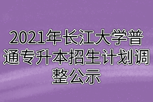 2021年長江大學(xué)普通專升本招生計(jì)劃調(diào)整公示