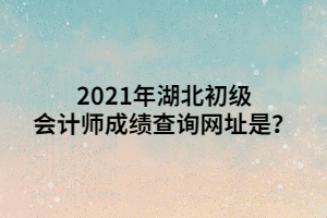 2021年湖北初級會計師成績查詢網(wǎng)址是？ (1)