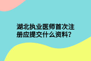 湖北執(zhí)業(yè)醫(yī)師首次注冊(cè)應(yīng)提交什么資料？