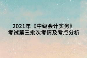 2021年《中級會計實務(wù)》考試第三批次考情及考點分析