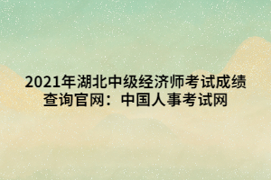 2021年湖北中級經(jīng)濟(jì)師考試成績查詢官網(wǎng)：中國人事考試網(wǎng)