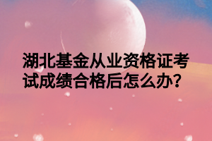 湖北基金從業(yè)資格證考試成績合格后怎么辦？