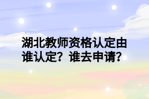 湖北教師資格認定由誰認定？誰去申請？