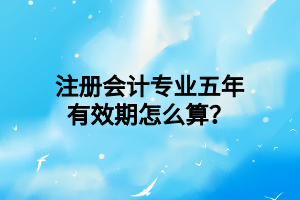 注冊(cè)會(huì)計(jì)專(zhuān)業(yè)五年有效期怎么算？