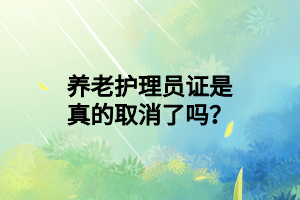 養(yǎng)老護理員證是真的取消了嗎？